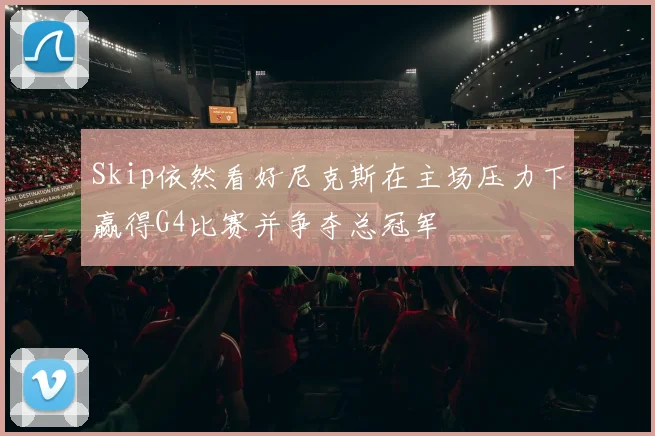 Skip依然看好尼克斯在主场压力下赢得G4比赛并争夺总冠军