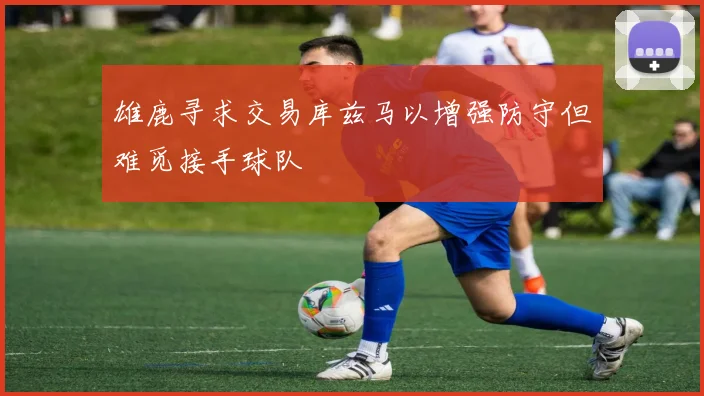 雄鹿寻求交易库兹马以增强防守但难觅接手球队