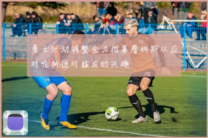 勇士计划调整全力招募詹姆斯以应对伦纳德对猛龙的兴趣