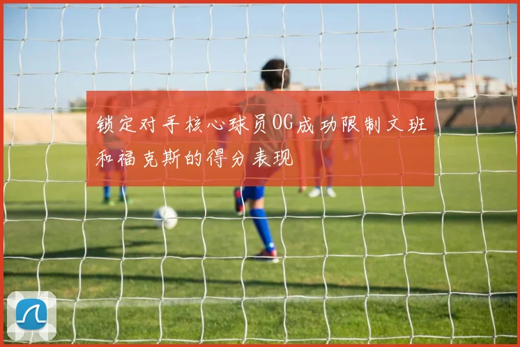 锁定对手核心球员OG成功限制文班和福克斯的得分表现