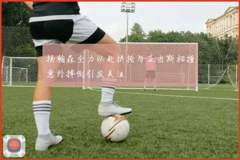 杨瀚森全力以赴拼抢与亚当斯相撞意外摔倒引发关注