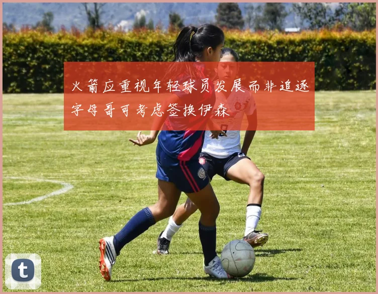 火箭应重视年轻球员发展而非追逐字母哥可考虑签换伊森