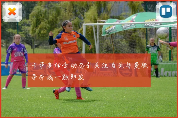 卡萨多转会动态引关注马竞与曼联争夺战一触即发