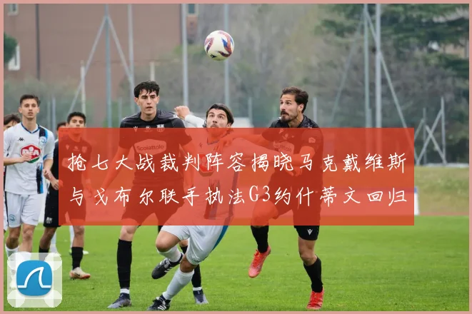 抢七大战裁判阵容揭晓马克戴维斯与戈布尔联手执法G3约什蒂文回归G2