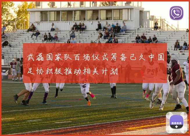 武磊国家队百场仪式筹备已久中国足协积极推动相关计划
