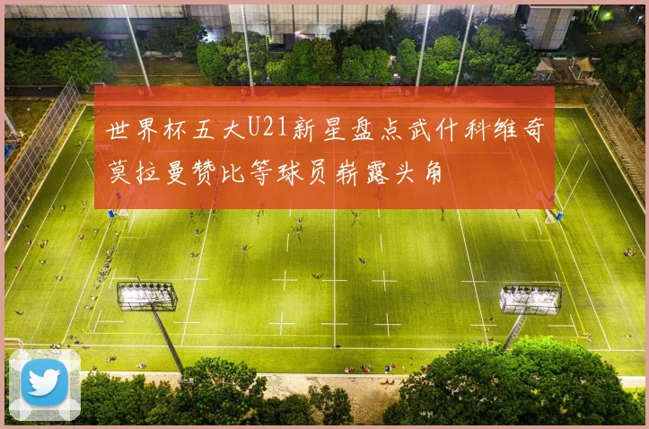 世界杯五大U21新星盘点武什科维奇莫拉曼赞比等球员崭露头角