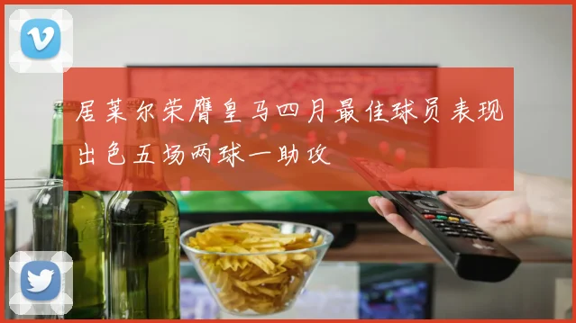 居莱尔荣膺皇马四月最佳球员表现出色五场两球一助攻