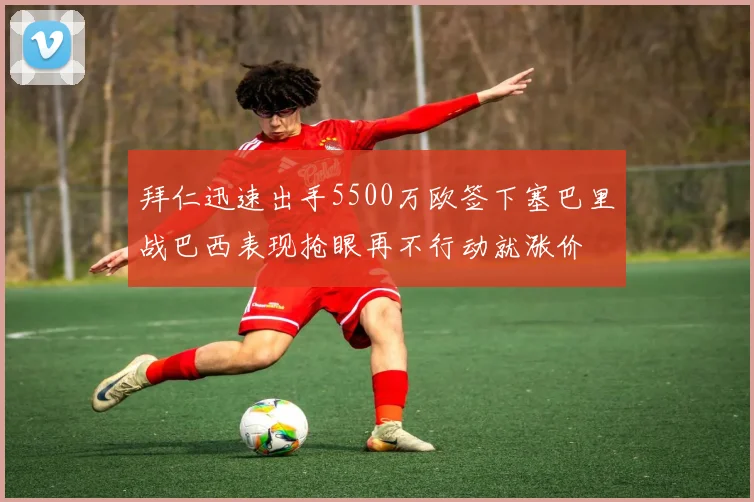 拜仁迅速出手5500万欧签下塞巴里战巴西表现抢眼再不行动就涨价