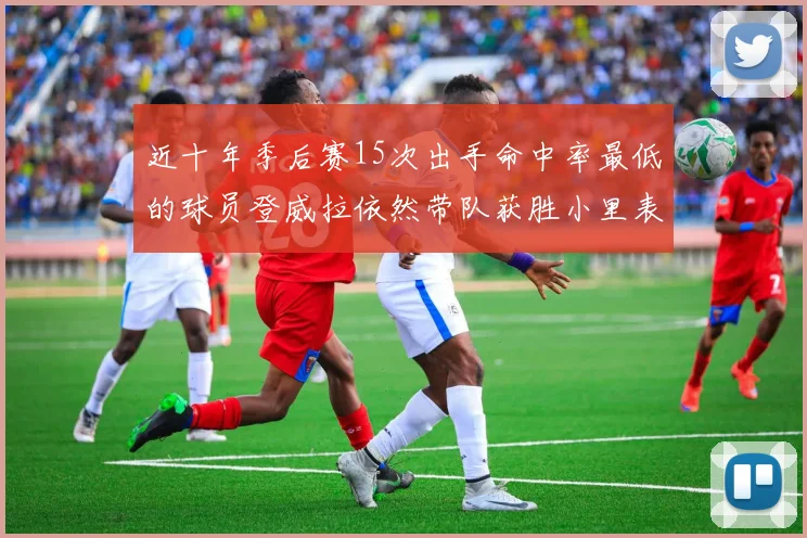 近十年季后赛15次出手命中率最低的球员登威拉依然带队获胜小里表现低迷仅得三分