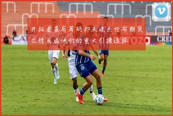 开拓者虽有筹码却未追杰伦布朗莫兰特或成他们的重大引援选择
