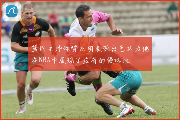 篮网主帅称赞杰明表现出色认为他在NBA中展现了应有的侵略性
