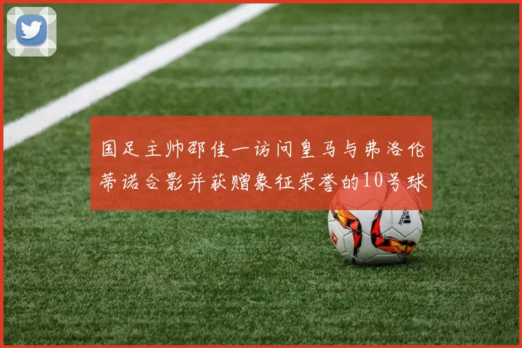 国足主帅邵佳一访问皇马与弗洛伦蒂诺合影并获赠象征荣誉的10号球衣