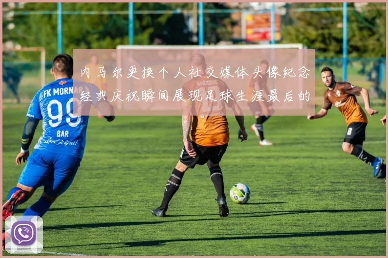 内马尔更换个人社交媒体头像纪念经典庆祝瞬间展现足球生涯最后的辉煌时刻