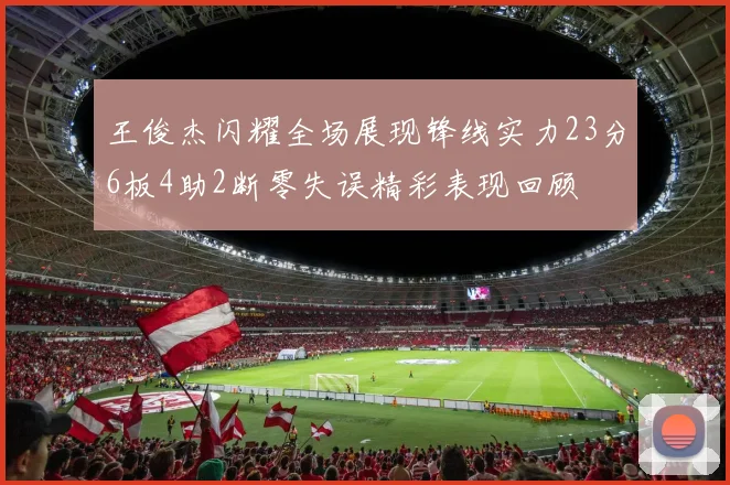 王俊杰闪耀全场展现锋线实力23分6板4助2断零失误精彩表现回顾