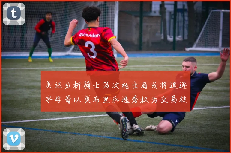 美记分析骑士若次轮出局或将追逐字母哥以莫布里和选秀权为交易核心