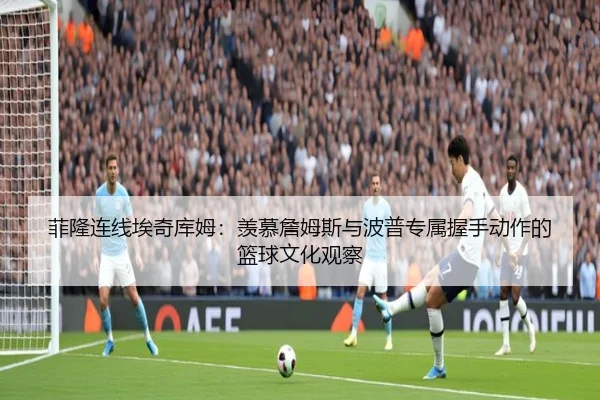 菲隆连线埃奇库姆：羡慕詹姆斯与波普专属握手动作的篮球文化观察 - YYSPORTS